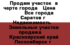 Продам участок​ в черте города › Цена ­ 500 000 - Все города, Саратов г. Недвижимость » Земельные участки продажа   . Красноярский край,Лесосибирск г.